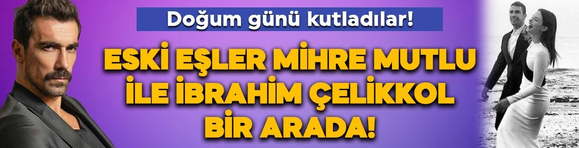Eski eşler Mihre Mutlu ile İbrahim Çelikkol bir arada! Doğum günü kutladılar!