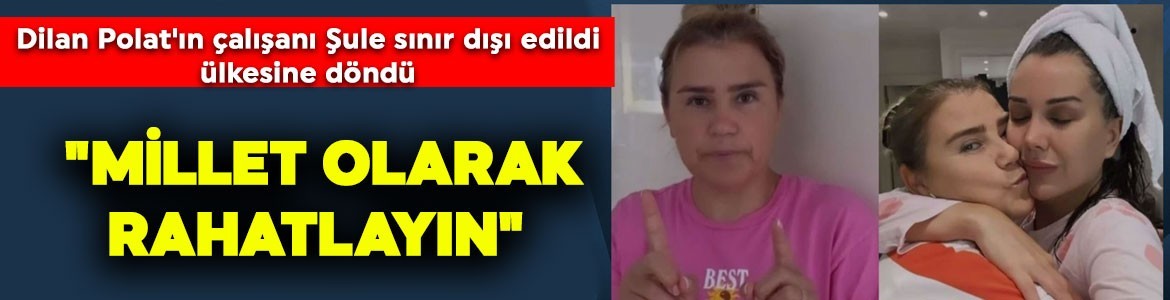 Dilan Polat'ın çalışanı Şule sınır dışı edildi, ülkesine döndü: "Millet olarak rahatlayın"