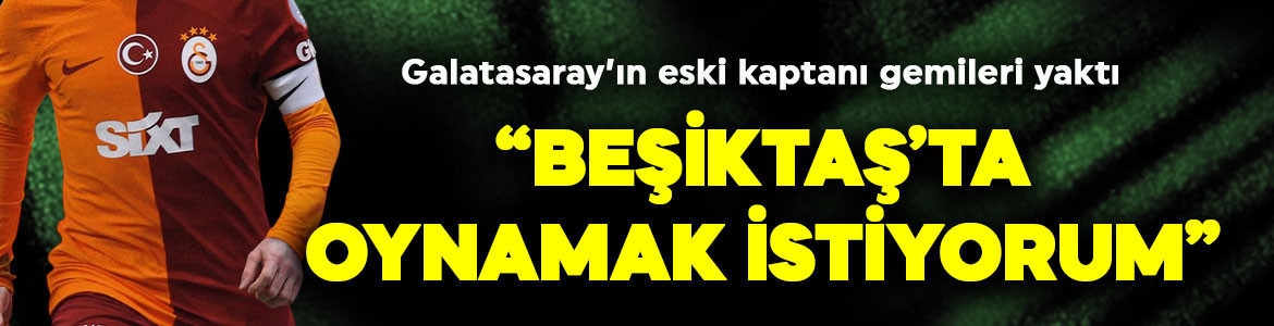 Transferde yılın olayı! Galatasaray’ın eski kaptanı gemileri yaktı: “Beşiktaş’ta oynamak istiyorum”