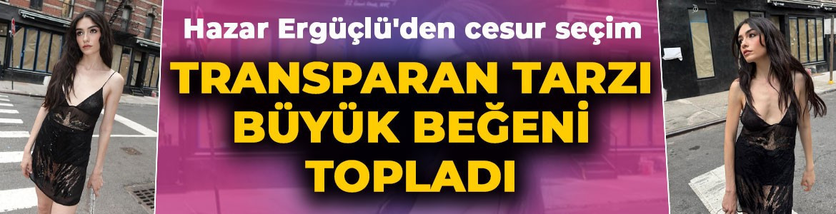 Hazar Ergüçlü'den cesur seçim: Transparan tarzıyla büyük beğeni topladı