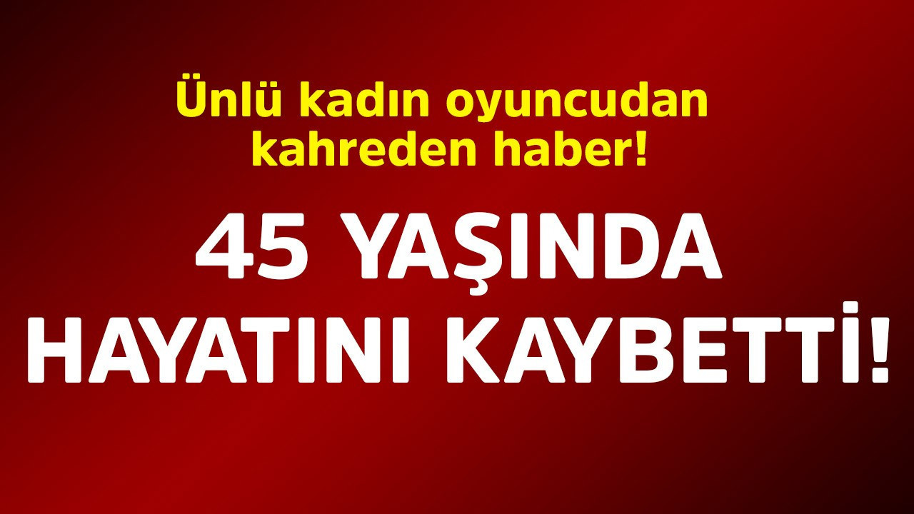 Ünlü kadın oyuncudan kahreden haber! 45 yaşında hayatını kaybetti