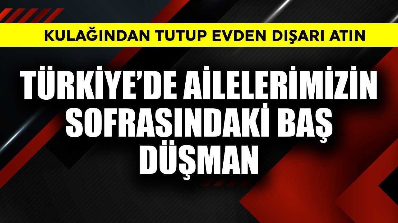 Türkiye'de ailelerimizin sofrasındaki baş düşman! Kulağından tutup evden dışarı atın