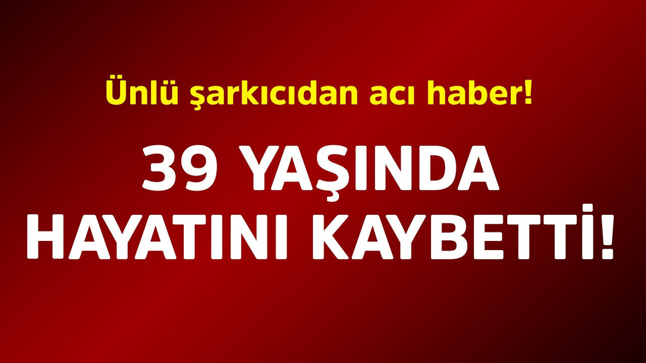 Ünlü şarkıcıdan acı haber! 39 yaşında hayatını kaybetti