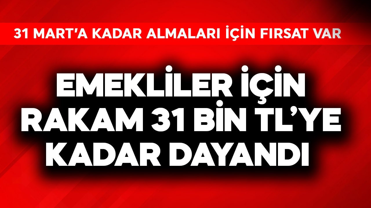 Emekliler için rakam 31 bin TL'ye kadar dayandı! 31 Mart'a kadar fırsat var