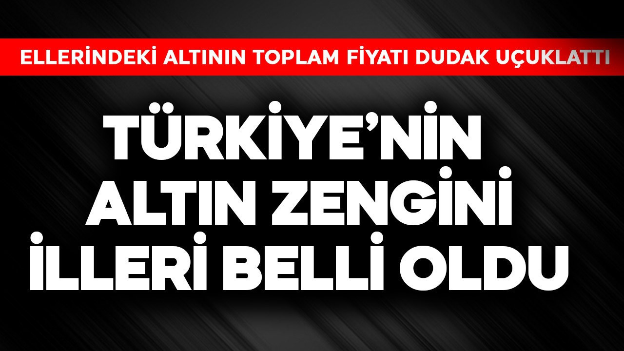 Türkiye'nin altın zengini illeri belli oldu! Ellerindeki altının toplam fiyatı dudak uçuklattı