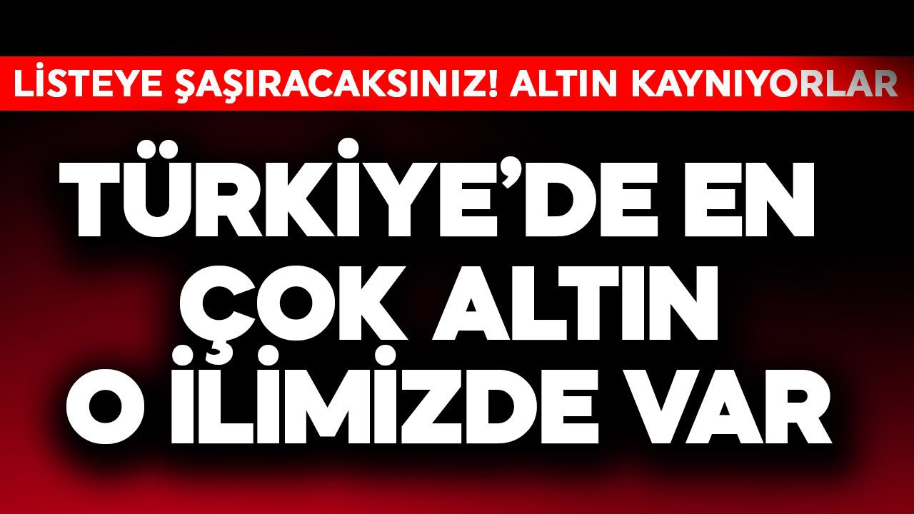 Türkiye'de en çok altın o ilimizde var! Listeye şaşıracaksınız bu iller altın kaynıyor resmen