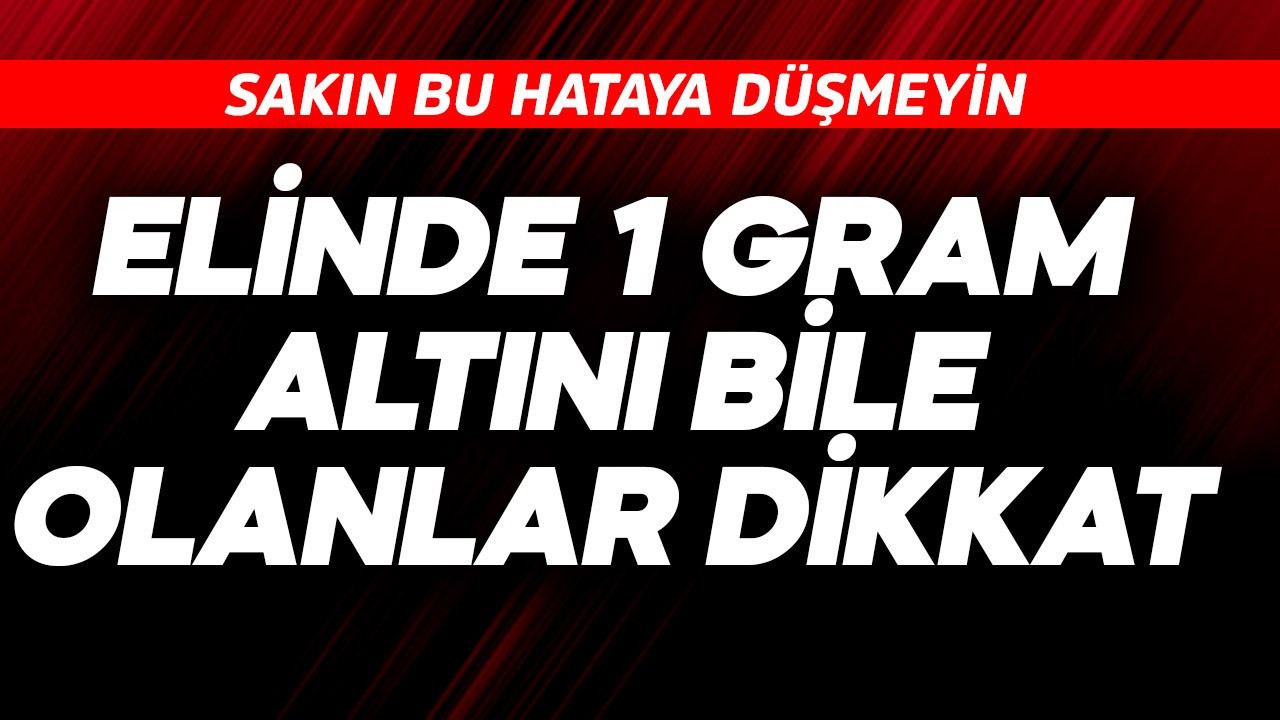 Elinde 1 gram altını bile olanlar dikkat! Sakın bu hataya düşmeyin