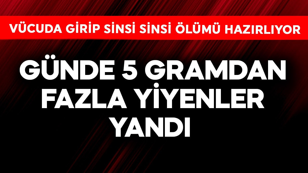 Günde 5 gramdan fazla yiyenler yandı! Vücuda girip sinsi sinsi ölümü hazırlıyor