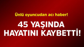 Ünlü oyuncudan acı haber! 45 yaşında hayatını kaybetti