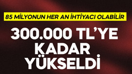 85 milyonun her an ihtiyacı olabilir! 300.000 TL'ye kadar yükseldi