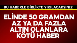 Elinde 50 gramdan az ya da fazla altın olanlara kötü haber! Yıkılacaksınız