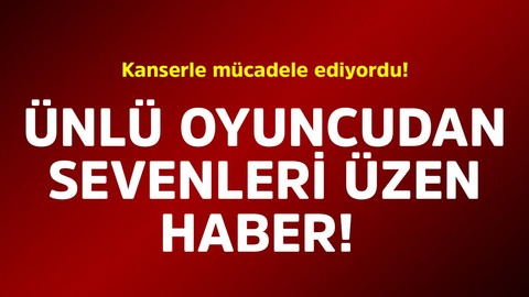 Kanserle mücadele ediyordu! Ünlü oyuncudan sevenlerini üzen haber