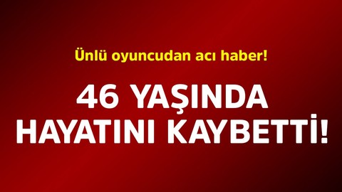 Ünlü oyuncudan acı haber! 46 yaşında hayatını kaybetti