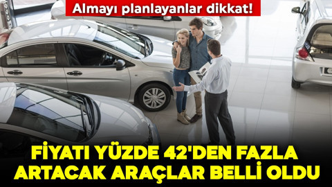 Almayı planlayanlar dikkat! Fiyatı yüzde 42'den fazla artacak araçlar belli oldu
