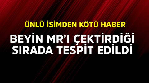 Ünlü isimden kötü haber! Beyin MR'ı çektirdiği sırada tespit edildi