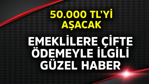 Emeklilere çifte ödemeyle ilgili güzel haber! 50.000 TL'yi aşacak