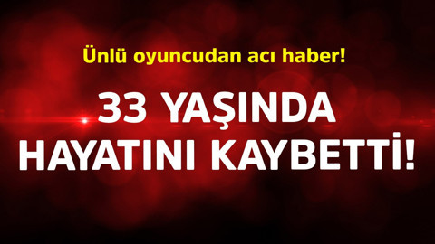 Ünlü oyuncudan acı haber! 33 yaşında hayatını kaybetti
