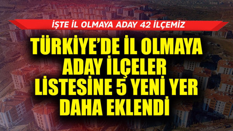 Türkiye'de il olmaya aday ilçeler listesine 5 yeni yer daha eklendi! İşte il olmaya aday 42 ilçemiz