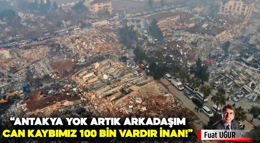 “Antakya yok artık arkadaşım, can kaybımız 100 bin vardır inan!”