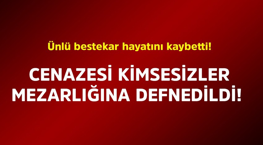 Ünlü bestekar hayatını kaybetti! Cenazesi kimsesizler mezarlığına defnedildi