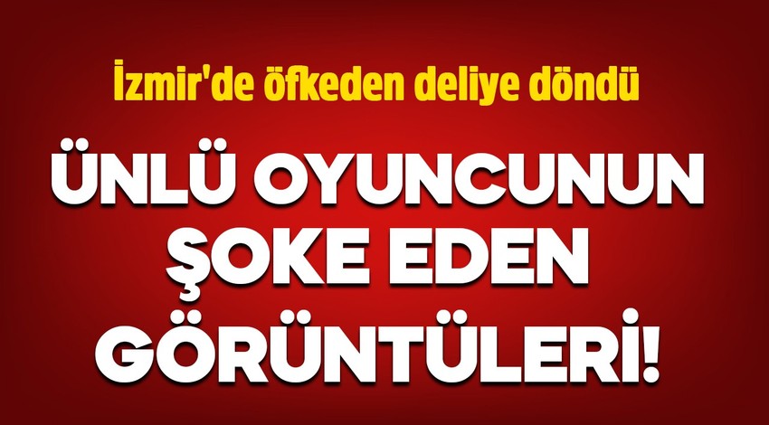 Ünlü oyuncunun şoke eden görüntüleri! İzmir'de öfkeden deliye döndü