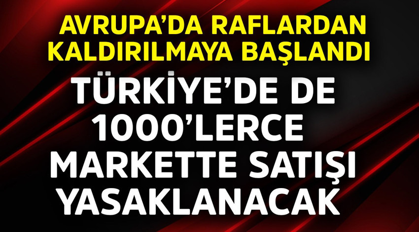 Avrupa'da raflardan kaldırılmaya başlandı! Türkiye'de de 1000'lerce markette satışı yasaklanacak