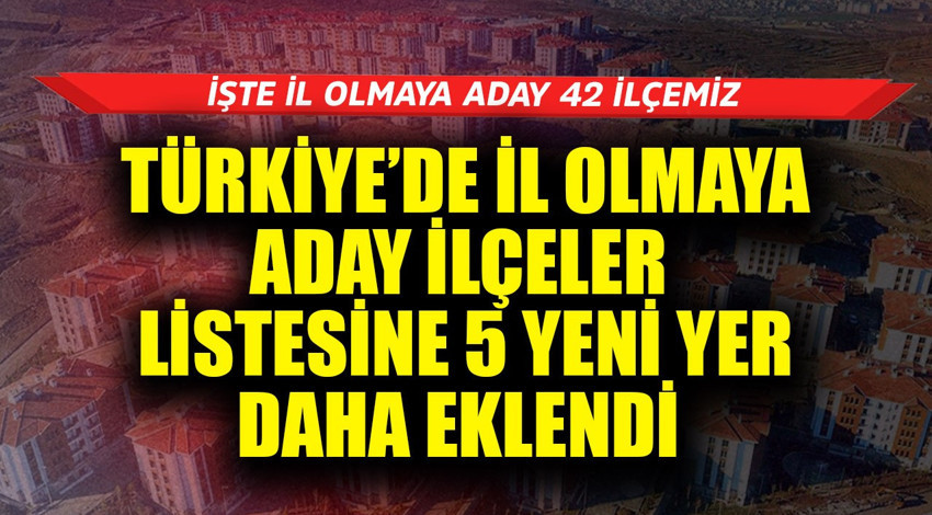 Türkiye'de il olmaya aday ilçeler listesine 5 yeni yer daha eklendi! İşte il olmaya aday 42 ilçemiz