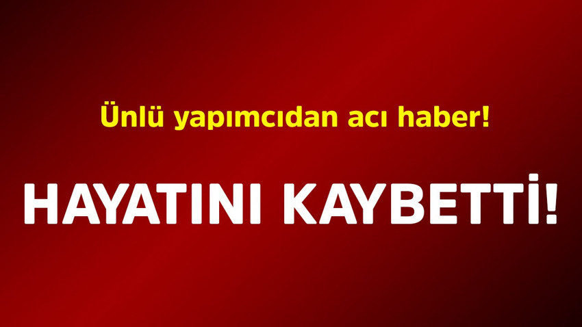 Ünlü yapımcıdan acı haber! Hayatını kaybetti