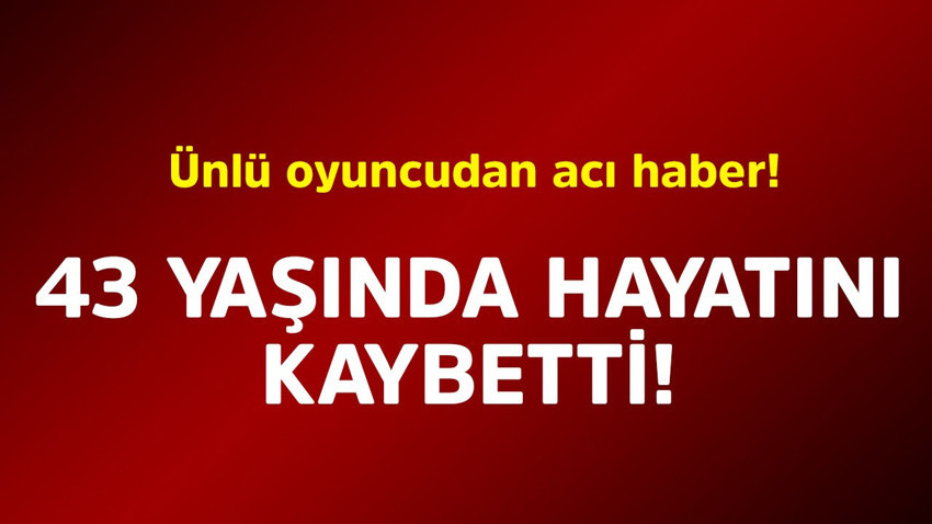 Ünlü oyuncudan acı haber! 43 yaşında hayatını kaybetti