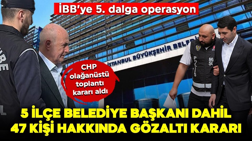 İBB'ye yönelik yeni operasyon: 5 ilçe belediye başkanı dahil 47 kişi hakkında gözaltı kararı