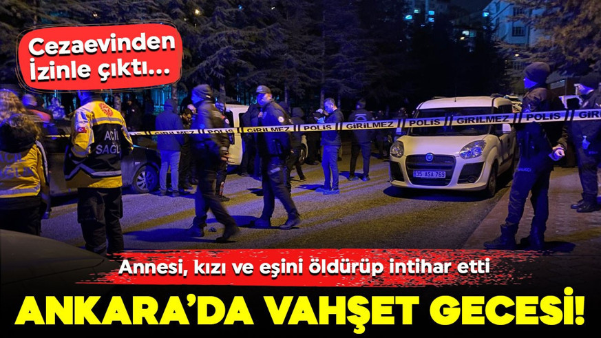 Ankara’da vahşet gecesi! Cezaevinden izinle çıktı... Annesi, kızı ve eşini öldürüp intihar etti