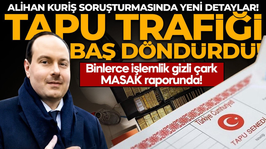 Alihan Kuriş soruşturmasında yeni detaylar! Tapu trafiği baş döndürdü: Binlerce şüpheli işlem zinciri MASAK raporunda