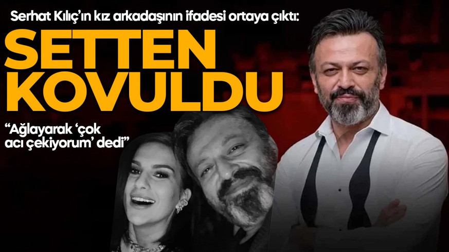 Serhat Kılıç’ın kız arkadaşının ifadesi ortaya çıktı: “Setten atıldığını söyledi”
